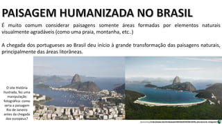 Apresentação elaborada pela Professora FERNANDA BRUM LOPES, disciplina de Geografia
É muito comum considerar paisagens somente áreas formadas por elementos naturais
visualmente agradáveis (como uma praia, montanha, etc..)
A chegada dos portugueses ao Brasil deu início à grande transformação das paisagens naturais,
principalmente das áreas litorâneas.
http://www.historiailustrada.com.br/2014/06/rio-de-janeiro-antes-e-depois.html
O site História
Ilustrada, fez uma
manipulação
fotográfica: como
seria a paisagem
Rio de Janeiro
antes da chegada
dos europeus?
 