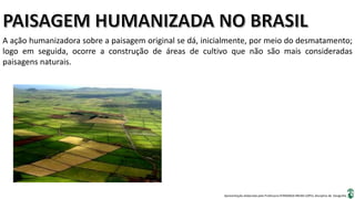 Apresentação elaborada pela Professora FERNANDA BRUM LOPES, disciplina de Geografia
A ação humanizadora sobre a paisagem original se dá, inicialmente, por meio do desmatamento;
logo em seguida, ocorre a construção de áreas de cultivo que não são mais consideradas
paisagens naturais.
 
