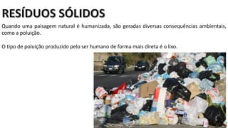 Apresentação elaborada pela Professora FERNANDA BRUM LOPES, disciplina de Geografia
Quando uma paisagem natural é humanizada, são geradas diversas consequências ambientais,
como a poluição.
O tipo de poluição produzido pelo ser humano de forma mais direta é o lixo.
 