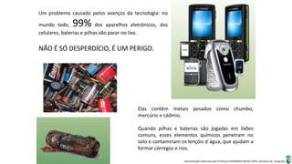 Apresentação elaborada pela Professora FERNANDA BRUM LOPES, disciplina de Geografia
Um problema causado pelos avanços da tecnologia: no
mundo todo, 99% dos aparelhos eletrônicos, dos
celulares, baterias e pilhas vão parar no lixo.
Elas contêm metais pesados como chumbo,
mercúrio e cádmio.
Quando pilhas e baterias são jogadas em lixões
comuns, esses elementos químicos penetram no
solo e contaminam os lençóis d´água, que ajudam a
formar córregos e rios.
NÃO É SÓ DESPERDÍCIO, É UM PERIGO.
 