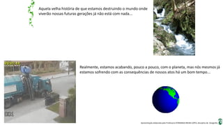 Apresentação elaborada pela Professora FERNANDA BRUM LOPES, disciplina de Geografia
Aquela velha história de que estamos destruindo o mundo onde
viverão nossas futuras gerações já não está com nada...
Realmente, estamos acabando, pouco a pouco, com o planeta, mas nós mesmos já
estamos sofrendo com as consequências de nossos atos há um bom tempo...
 