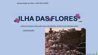 Apresentação elaborada pela Professora FERNANDA BRUM LOPES, disciplina de Geografia
-Apresentação do vídeo : ILHA DAS FLORES.
-coloca em pauta a discussão acerca da pobreza, da fome e da exclusão social
1989
-CONTRADIÇÃO
 