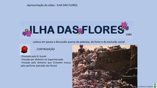 Apresentação elaborada pela Professora FERNANDA BRUM LOPES, disciplina de Geografia
-Apresentação do vídeo : ILHA DAS FLORES.
-coloca em pauta a discussão acerca da pobreza, da fome e da exclusão social
1989
-CONTRADIÇÃO
-Plantado pelo Sr Suzuki
-Trocado por dinheiro no Supermercado
-Trocado pelo dinheiro que D.Anette trocou
pelo perfume (extraído das flores)
 