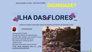 Apresentação elaborada pela Professora FERNANDA BRUM LOPES, disciplina de Geografia
-Apresentação do vídeo : ILHA DAS FLORES.
-coloca em pauta a discussão acerca da pobreza, da fome e da exclusão social
1989
-CONTRADIÇÃO
-Plantado pelo Sr Suzuki
-Trocado por dinheiro no Supermercado
-Trocado pelo dinheiro que D.Anette trocou
pelo perfume (extraído das flores)
-Recusado para o molho de porco
-Jogado no lixo
-Recusado pelos porcos como alimento
está agora disponível para os seres
humanos de Ilhas da Flores
DIGNIDADE?
 