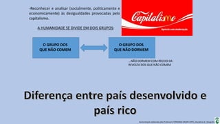 Apresentação elaborada pela Professora FERNANDA BRUM LOPES, disciplina de Geografia
-Reconhecer e analisar (socialmente, politicamente e
economicamente) às desigualdades provocadas pelo
capitalismo.
A HUMANIDADE SE DIVIDE EM DOIS GRUPOS:
O GRUPO DOS
QUE NÃO COMEM
O GRUPO DOS
QUE NÃO DORMEM
...NÃO DORMEM COM RECEIO DA
REVOLTA DOS QUE NÃO COMEM
 