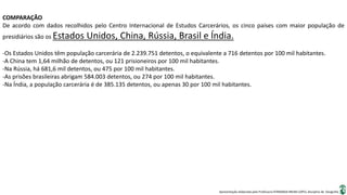 Apresentação elaborada pela Professora FERNANDA BRUM LOPES, disciplina de Geografia
COMPARAÇÃO
De acordo com dados recolhidos pelo Centro Internacional de Estudos Carcerários, os cinco países com maior população de
presidiários são os Estados Unidos, China, Rússia, Brasil e Índia.
-Os Estados Unidos têm população carcerária de 2.239.751 detentos, o equivalente a 716 detentos por 100 mil habitantes.
-A China tem 1,64 milhão de detentos, ou 121 prisioneiros por 100 mil habitantes.
-Na Rússia, há 681,6 mil detentos, ou 475 por 100 mil habitantes.
-As prisões brasileiras abrigam 584.003 detentos, ou 274 por 100 mil habitantes.
-Na Índia, a população carcerária é de 385.135 detentos, ou apenas 30 por 100 mil habitantes.
 