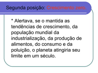 Segunda posição: Crescimento zero.

  * Alertava, se o mantida as
  tendências de crescimento, da
  população mundial da
  industrialização, da produção de
  alimentos, do consumo e da
  poluição, o planeta atingiria seu
  limite em um século.
 