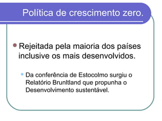 Política de crescimento zero.


Rejeitada  pela maioria dos países
 inclusive os mais desenvolvidos.

  Da conferência de Estocolmo surgiu o
   Relatório Brunltland que propunha o
   Desenvolvimento sustentável.
 