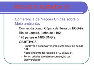 RIO-92 E AGENDA 21.
-   Conferência da Nações Unidas sobre o
    Meio ambiente.
    -   Conhecida como: Cúpula da Terra ou ECO-92.
    -   Rio de Janeiro, junho de 1192
    -   176 países e 1400 ONG`s.
    -   OBJETIVOS
         -   Promover o desenvolvimento sustentável no século
             XXI.
         -   Neste encontro foi redigido a AGENDA 21.
         -   Foram criadas também a convenção da
             biodiversidade
 