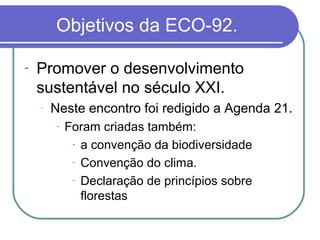 Objetivos da ECO-92.

-   Promover o desenvolvimento
    sustentável no século XXI.
    -   Neste encontro foi redigido a Agenda 21.
        -   Foram criadas também:
             - a convenção da biodiversidade

             - Convenção do clima.

             - Declaração de princípios sobre

               florestas
 