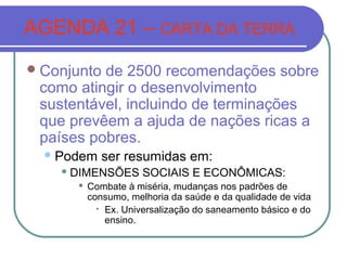 AGENDA 21 – CARTA DA TERRA
 Conjuntode 2500 recomendações sobre
 como atingir o desenvolvimento
 sustentável, incluindo de terminações
 que prevêem a ajuda de nações ricas a
 países pobres.
   Podem      ser resumidas em:
     DIMENSÕES       SOCIAIS E ECONÔMICAS:
         Combate à miséria, mudanças nos padrões de
          consumo, melhoria da saúde e da qualidade de vida
           
             Ex. Universalização do saneamento básico e do
             ensino.
 