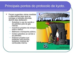 Principais pontos do protocolo de kyoto.

   Foram sugeridas várias medidas
    e alternativas para que se
    consiga a redução prevista,
    dentre elas destacam:
        Substituir o uso do carvão e
         do petróleo pelo de gás
         natural;
        Incentivar projetos de energia
         solar e eólica;
        Melhorar o transporte público;
        Cortar subsídios ao carvão e
         ao petróleo;
        Elaborar projetos que
         poderiam aos poucos,
         substituir motores de
         combustão interna.
 