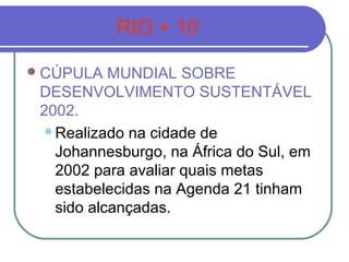 RIO + 10

 CÚPULA   MUNDIAL SOBRE
 DESENVOLVIMENTO SUSTENTÁVEL
 2002.
  Realizado na cidade de
   Johannesburgo, na África do Sul, em
   2002 para avaliar quais metas
   estabelecidas na Agenda 21 tinham
   sido alcançadas.
 
