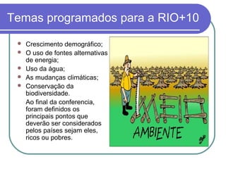 Temas programados para a RIO+10
    Crescimento demográfico;
    O uso de fontes alternativas
     de energia;
    Uso da água;
    As mudanças climáticas;
    Conservação da
     biodiversidade.
     Ao final da conferencia,
     foram definidos os
     principais pontos que
     deverão ser considerados
     pelos países sejam eles,
     ricos ou pobres.
 