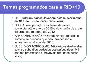 Temas programados para a RIO+10

    ENERGIA.Os países deveriam estabelecer metas
     de 10% de uso de fontes renováveis;
    PESCA: recuperação das áreas de pesca
     comercial até o ano de 2015 e de criação de áreas
     de proteção marinha até 2012;
    SANEAMENTO BÁSICO: reduzir pela metade o
     número de pessoas que não têm acesso a
     saneamento básico até 2015.
    SUBSÍDIOS AGRÍCOLAS: Não foi possível acabar
     com os subsídios agrícolas dos países ricos. Há
     apenas promessas e prováveis reduções nesse
     setor;
 