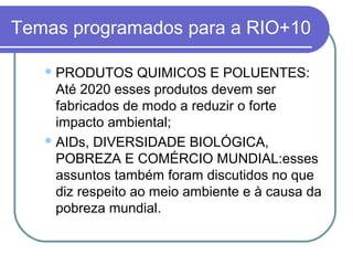 Temas programados para a RIO+10

    PRODUTOS      QUIMICOS E POLUENTES:
     Até 2020 esses produtos devem ser
     fabricados de modo a reduzir o forte
     impacto ambiental;
    AIDs, DIVERSIDADE BIOLÓGICA,
     POBREZA E COMÉRCIO MUNDIAL:esses
     assuntos também foram discutidos no que
     diz respeito ao meio ambiente e à causa da
     pobreza mundial.
 