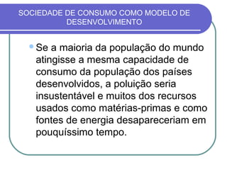 SOCIEDADE DE CONSUMO COMO MODELO DE
          DESENVOLVIMENTO


  Se  a maioria da população do mundo
   atingisse a mesma capacidade de
   consumo da população dos países
   desenvolvidos, a poluição seria
   insustentável e muitos dos recursos
   usados como matérias-primas e como
   fontes de energia desapareceriam em
   pouquíssimo tempo.
 