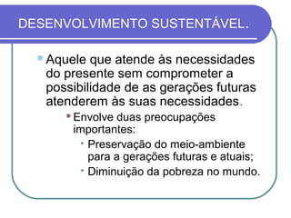 DESENVOLVIMENTO SUSTENTÁVEL.

  Aquele  que atende às necessidades
   do presente sem comprometer a
   possibilidade de as gerações futuras
   atenderem às suas necessidades.
         Envolve duas preocupações
          importantes:
           
            Preservação do meio-ambiente
            para a gerações futuras e atuais;
           
            Diminuição da pobreza no mundo.
 