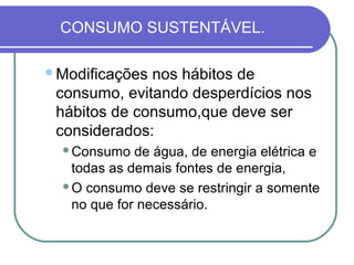 CONSUMO SUSTENTÁVEL.

Modificações nos hábitos de
 consumo, evitando desperdícios nos
 hábitos de consumo,que deve ser
 considerados:
  Consumo   de água, de energia elétrica e
   todas as demais fontes de energia,
  O consumo deve se restringir a somente

   no que for necessário.
 