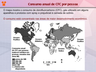 O mapa mostra o consumo de clorofluorcarbono (CFC), gás utilizado em alguns aparelhos e produtos com spray e prejudicial à camada de ozônio. O consumo está concentrado nas áreas de maior desenvolvimento econômico. Consumo anual de CFC por pessoa 