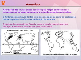 A formação das chuvas ácidas acontece pela reação química que se processa entre os gases poluentes e a umidade presente na atmosfera.   O fenômeno das chuvas ácidas é um dos exemplos de como as sociedades humanas podem interferir na modificação da natureza. A queima de combustíveis fósseis, como o carvão mineral, provoca poluição atmosférica responsável pela chuva ácida. A chuva ácida 