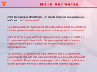 Maré Vermelha Além das questões atmosféricas, um grande problema das cidades é o fenômeno da  “maré vermelha”. Os esgotos urbanos normalmente são despejados em rios que cortam as cidades, poluindo-os e transformando-os muitas vezes em rios "mortos". Além de tornar a água imprópria para o consumo humano, o esgoto e o lixo geram outro tipo de poluição. Em grande quantidade, o material orgânico contribui para a proliferação descontrolada de algas e microorganismos.  Um exemplo é o fenômeno da maré vermelha, que é o crescimento exagerado de algas do mar, superalimentadas pelo material orgânico do lixo doméstico. Elas impedem a passagem da luz e liberam substâncias tóxicas que põem em risco a sobrevivência das espécies aquáticas. 