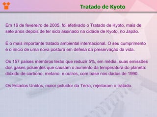 Em 16 de fevereiro de 2005, foi efetivado o Tratado de Kyoto, mais de sete anos depois de ter sido assinado na cidade de Kyoto, no Japão.  É o mais importante tratado ambiental internacional. O seu cumprimento é o início de uma nova postura em defesa da preservação da vida.  Os 157 países membros terão que reduzir 5%, em média, suas emissões dos gases poluentes que causam o aumento da temperatura do planeta: dióxido de carbono, metano  e outros, com base nos dados de 1990.  Os Estados Unidos, maior poluidor da Terra, rejeitaram o tratado.   Tratado de Kyoto 