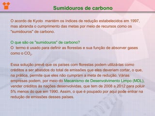 O acordo de Kyoto  mantém os índices de redução estabelecidos em 1997, mas abranda o cumprimento das metas por meio de recursos como os "sumidouros" de carbono. O que são os "sumidouros" de carbono? O  termo é usado para definir as florestas e sua função de absorver gases como o CO 2 .  Essa solução prevê que os países com florestas podem utilizá-las como créditos a ser abatidos do total de emissões que eles deveriam cortar, o que, na prática, permite que eles não cumpram a meta de redução. Várias empresas podem, por meio do  Mecanismo de Desenvolvimento Limpo (MDL),  vender créditos às nações desenvolvidas, que tem de 2008 a 2012 para poluir 5% menos do que em 1990. Assim, o que é poupado por aqui pode entrar na redução de emissões desses países. Sumidouros de carbono 