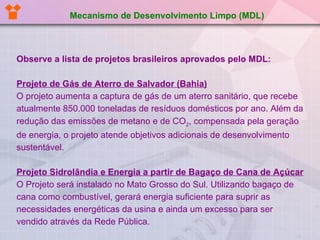 Observe a lista de projetos brasileiros aprovados pelo MDL: Projeto de Gás de Aterro de Salvador (Bahia) O projeto aumenta a captura de gás de um aterro sanitário, que recebe atualmente 850.000 toneladas de resíduos domésticos por ano. Além da redução das emissões de metano e de CO 2 , compensada pela geração de energia, o projeto atende objetivos adicionais de desenvolvimento sustentável. Projeto Sidrolândia e Energia a partir de Bagaço de Cana de   Açúcar O Projeto será instalado no Mato Grosso do Sul. Utilizando bagaço de cana como combustível, gerará energia suficiente para suprir as necessidades energéticas da usina e ainda um excesso para ser vendido através da Rede Pública. Mecanismo de Desenvolvimento Limpo (MDL) 