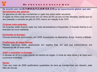 De acordo com vários cientístas, existem seis provas do aquecimento global, que são: Derretimento das geleiras: Os glaciares do alto das montanhas e o gelo dos pólos estão recuando. A região do Ártico está diminuindo em um ritmo de 8% ao ano há três décadas, sendo que no ano passado a camada de gelo foi 20% menor em relação à  de  1979. Ciclones mais potentes: Os furacões estão ficando cada vez mais devastadores e frequentes. O furacão Katrina é um exemplo da nova realidade. Enchentes na Europa: Chuvas torrenciais provocaram ,  em 2005 ,  inundações na Alemanha, Su í ça, Áustria e Bálcãs. Proliferação de algas tóxicas: Plantas marinhas estão aparecendo em regiões frias em que sua sobrevivência era impossível até 20 anos atrás. Calor e incêndios na Europa: A década de 90 foi a mais quente da história da região. A onda de calor deixa o ar mais seco e provoca incêndios. Secas: Todo ano mais de 2000 quilômetros quadrados de terra se transformam em des er to, pela falta de chuvas. As provas do nosso mau comportamento 
