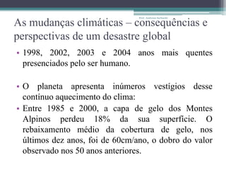 As mudanças climáticas – consequências e
perspectivas de um desastre global
• 1998, 2002, 2003 e 2004 anos mais quentes
presenciados pelo ser humano.
• O planeta apresenta inúmeros vestígios desse
contínuo aquecimento do clima:
• Entre 1985 e 2000, a capa de gelo dos Montes
Alpinos perdeu 18% da sua superfície. O
rebaixamento médio da cobertura de gelo, nos
últimos dez anos, foi de 60cm/ano, o dobro do valor
observado nos 50 anos anteriores.
Prof.: Andressa Sucharski
 