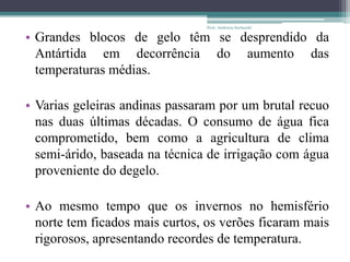 • Grandes blocos de gelo têm se desprendido da
Antártida em decorrência do aumento das
temperaturas médias.
• Varias geleiras andinas passaram por um brutal recuo
nas duas últimas décadas. O consumo de água fica
comprometido, bem como a agricultura de clima
semi-árido, baseada na técnica de irrigação com água
proveniente do degelo.
• Ao mesmo tempo que os invernos no hemisfério
norte tem ficados mais curtos, os verões ficaram mais
rigorosos, apresentando recordes de temperatura.
Prof.: Andressa Sucharski
 