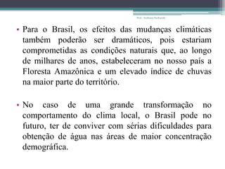• Para o Brasil, os efeitos das mudanças climáticas
também poderão ser dramáticos, pois estariam
comprometidas as condições naturais que, ao longo
de milhares de anos, estabeleceram no nosso país a
Floresta Amazônica e um elevado índice de chuvas
na maior parte do território.
• No caso de uma grande transformação no
comportamento do clima local, o Brasil pode no
futuro, ter de conviver com sérias dificuldades para
obtenção de água nas áreas de maior concentração
demográfica.
Prof.: Andressa Sucharski
 