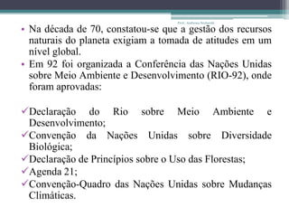 • Na década de 70, constatou-se que a gestão dos recursos
naturais do planeta exigiam a tomada de atitudes em um
nível global.
• Em 92 foi organizada a Conferência das Nações Unidas
sobre Meio Ambiente e Desenvolvimento (RIO-92), onde
foram aprovadas:
Declaração do Rio sobre Meio Ambiente e
Desenvolvimento;
Convenção da Nações Unidas sobre Diversidade
Biológica;
Declaração de Princípios sobre o Uso das Florestas;
Agenda 21;
Convenção-Quadro das Nações Unidas sobre Mudanças
Climáticas.
Prof.: Andressa Sucharski
 