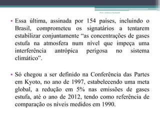 • Essa última, assinada por 154 países, incluindo o
Brasil, comprometeu os signatários a tentarem
estabilizar conjuntamente “as concentrações de gases
estufa na atmosfera num nível que impeça uma
interferência antrópica perigosa no sistema
climático”.
• Só chegou a ser definido na Conferência das Partes
em Kyoto, no ano de 1997, estabelecendo uma meta
global, a redução em 5% nas emissões de gases
estufa, até o ano de 2012, tendo como referência de
comparação os níveis medidos em 1990.
Prof.: Andressa Sucharski
 