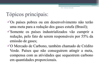 Tópicos principais:
Os países pobres ou em desenvolvimento não terão
uma meta para a redução dos gases estufa (Brasil);
Somente os países industrializados vão cumprir a
redução, pelo fato de serem responsáveis por 55% da
emissão de gases;
O Mercado de Carbono, também chamado de Crédito
Verde. Países que não conseguirem atingir a meta,
compensa com as atividades que sequestrem carbono
em quantidades proporcionais.
Prof.: Andressa Sucharski
 
