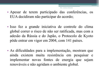 • Apesar de terem participado das conferências, os
EUA decidiram não participar do acordo;
• Isso fez a grande iniciativa de controle do clima
global correr o risco de não ser ratificada, mas com a
adesão da Rússia e do Japão, o Protocolo de Kyoto
pôde entrar em vigor em 2004, com 141 países.
• As dificuldades para a implementação, mostram que
ainda existem muita resistência em pesquisar e
implementar novas fontes de energia que sejam
renováveis e não agridam o ambiente global.
Prof.: Andressa Sucharski
 