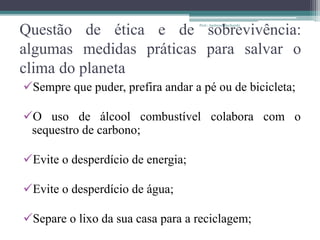 Questão de ética e de sobrevivência:
algumas medidas práticas para salvar o
clima do planeta
Sempre que puder, prefira andar a pé ou de bicicleta;
O uso de álcool combustível colabora com o
sequestro de carbono;
Evite o desperdício de energia;
Evite o desperdício de água;
Separe o lixo da sua casa para a reciclagem;
Prof.: Andressa Sucharski
 