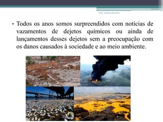 • Todos os anos somos surpreendidos com notícias de
vazamentos de dejetos químicos ou ainda de
lançamentos desses dejetos sem a preocupação com
os danos causados à sociedade e ao meio ambiente.
Prof.: Andressa Sucharski
 