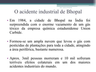 O acidente industrial de Bhopal
• Em 1984, a cidade de Bhopal na Índia foi
surpreendida com o enorme vazamento de um gás
tóxico da empresa química estadunidense Union
Carbide.
• Formou-se um ampla nuvem que levou o gás com
pesticidas de plantações para toda a cidade, atingindo
a área periférica, bastante numerosa.
• Aprox. 3mil pessoas morreram e 10 mil sofreram
terríveis efeitos colaterais em um dos maiores
acidentes industriais do mundo.
Prof.: Andressa Sucharski
 