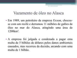Vazamento de óleo no Alasca
• Em 1989, um petroleiro da empresa Exxon, chocou-
se com um recife e derramou 11 milhões de galões de
óleo no mar do Alasca, atingindo uma área de
1200km².
• A empresa foi julgada e condenada a pagar ema
multa de 5 bilhões de dólares pelos danos ambientais
causados, mas recorreu da decisão, arcando com uma
multa de 1 bilhão.
Prof.: Andressa Sucharski
 