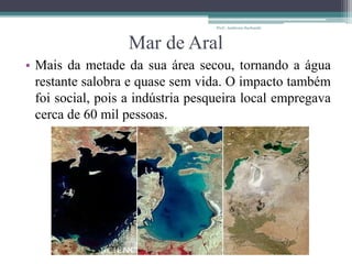 Mar de Aral
• Mais da metade da sua área secou, tornando a água
restante salobra e quase sem vida. O impacto também
foi social, pois a indústria pesqueira local empregava
cerca de 60 mil pessoas.
Prof.: Andressa Sucharski
 