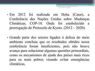 • Em 2012 foi realizada em Doha (Catar), a
Conferência das Nações Unidas sobre Mudanças
Climáticas, COP-18. Onde foi estabelecido a
prorrogação do Protocolo de Kyoto. (2012 – 2020).
• Grande parte dos setores ligados à defesa do meio
ambiente concluiu que os resultados obtidos nessa
conferência foram insuficientes, pois não houve
avanço para solucionar algumas questões primordiais,
como os mecanismos de ajuda dos países mais ricos
para os mais pobres visando evitar emergências
climáticas.
Prof.: Andressa Sucharski
 