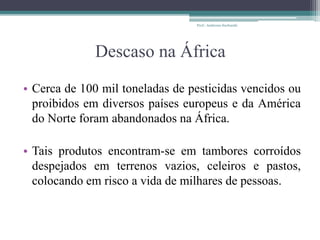 Descaso na África
• Cerca de 100 mil toneladas de pesticidas vencidos ou
proibidos em diversos países europeus e da América
do Norte foram abandonados na África.
• Tais produtos encontram-se em tambores corroídos
despejados em terrenos vazios, celeiros e pastos,
colocando em risco a vida de milhares de pessoas.
Prof.: Andressa Sucharski
 