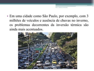 • Em uma cidade como São Paulo, por exemplo, com 3
milhões de veículos e ausência de chuvas no inverno,
os problemas decorrentes da inversão térmica são
ainda mais acentuados.
Prof.: Andressa Sucharski
 
