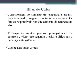 Ilhas de Calor
• Correspondem ao aumento da temperatura urbana,
mais acentuado, em geral, nas áreas mais centrais. Os
fatores responsáveis por este aumento da temperatura
são:
Presença de muitos prédios, principalmente de
concreto e vidro, que seguram o calor e dificultam a
circulação atmosférica;
Carência de áreas verdes;
Prof.: Andressa Sucharski
 
