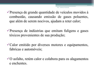 Presença de grande quantidade de veículos movidos à
combustão, causando emissão de gases poluentes,
que além de serem nocivos, ajudam a reter calor;
Presença de indústrias que emitam fuligens e gases
tóxicos provenientes de sua produção;
Calor emitido por diversos motores e equipamentos,
fabricas e automóveis;
O asfalto, retém calor e colabora para os alagamentos
e enchentes.
Prof.: Andressa Sucharski
 