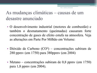 As mudanças climáticas – causas de um
desastre anunciado
• O desenvolvimento industrial (motores de combustão) e
também o desmatamento (queimadas) causaram forte
concentração de gases de efeito estufa na atmosfera. Veja
as alterações em Parte Por Milhão em Volume:
• Dióxido de Carbono (CO²) – concentrações subiram de
280 ppmv (em 1750) para 380ppmv (em 2004)
• Metano – concentrações subiram de 0,8 ppmv (em 1750)
para 1,8 ppmv (em 2004).
Prof.: Andressa Sucharski
 