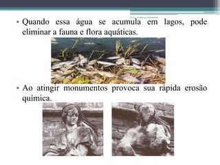 • Quando essa água se acumula em lagos, pode
eliminar a fauna e flora aquáticas.
• Ao atingir monumentos provoca sua rápida erosão
química.
Prof.: Andressa Sucharski
 