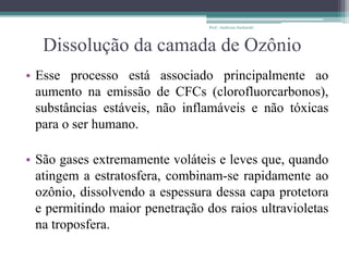 Dissolução da camada de Ozônio
• Esse processo está associado principalmente ao
aumento na emissão de CFCs (clorofluorcarbonos),
substâncias estáveis, não inflamáveis e não tóxicas
para o ser humano.
• São gases extremamente voláteis e leves que, quando
atingem a estratosfera, combinam-se rapidamente ao
ozônio, dissolvendo a espessura dessa capa protetora
e permitindo maior penetração dos raios ultravioletas
na troposfera.
Prof.: Andressa Sucharski
 